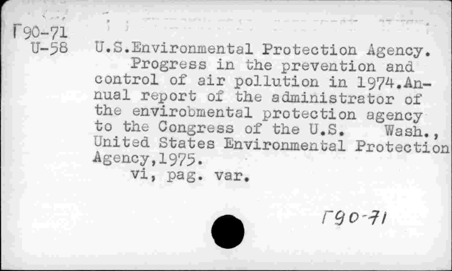 ﻿r 90-71
U-56
U.S.Environmental Protection Agency.
Progress in the prevention and control of air pollution in 1974.Annual report of the administrator of the environmental protection agency to the Congress of the U.S. Wash., United States Environmental Protection Agency,1975.
vi, pag. var.